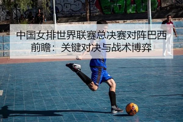 中国女排世界联赛总决赛对阵巴西前瞻：关键对决与战术博弈